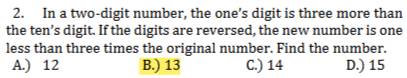 In a two-digit number, the one's digit is three more than
the ten’s digit. If the digits are reversed, the new number is one
less than three times the original number. Find the number.
A.) 12 B.) 13 C.) 14 D.) 15