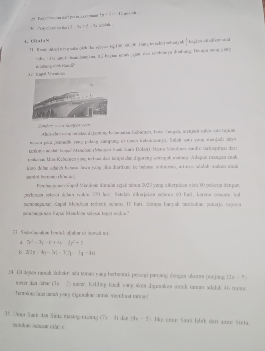 29 Penyelesaian darí pertidaksamaan 5p+3>-12 adalah….
30. Penyelesaian dari 3-5x≥ 5-3x adalah…
A. URAIAN
31. Rendi diberi uang saku oleh Ibu sebesar Rp100.000,00. Uang tersebut sebanyak  1/4  bagian dibelikan alat
tulis, 15% untuk disumbangkan, 0,2 bagian untuk jajan, dan selebihnya ditabung. Berapa uang yang
ditabung oleh Rendi?
32. Kapal Mendoan
Sumber: www.kompas.com
Alun-alun yang terletak di jantung Kabupaten Kebumen, Jawa Tengah, menjadi salah satu tujuan
wisata para pemudik yang pulang kampung di tanah kelahirannya. Salah satu yang menjadi daya
tariknya adalah Kapal Mendoan (Mangan Enak Karo Dolan). Nama Mendoan sendiri terinspirasi dari
makanan khas Kebumen yang terbuat dari tempe dan digoreng setengah matang. Adapun mangan enak
karo dolan adalah bahasa Jawa yang jika diartikan ke bahasa Indonesia, artinya adalah makan enak
sambil bermain (liburan).
Pembangunan Kapal Mendoan dimulai sejak tahun 2023 yang dikerjakan oleh 80 pekerja dengan
perkiraan selesai dalam waktu 270 hari. Setelah dikerjakan selama 60 hari, karena sesuatu hal
pembangunan Kapal Mendoan terhenti selama 10 hari. Berapa banyak tambahan pekerja supaya
pembangunan Kapal Mendoan selesai tepat waktu?
33. Sederhanakan bentuk aljabar di bawah ini!
a. 7y^2+3y-6+4y-2y^2+5
b. 2(3p+4q-2r)-3(2p-3q+4r)
34. Di depan rumah Subekti ada taman yang berbentuk persegi panjang dengan ukuran panjang (2x+5)
meter dan lebar (3x-2) meter. Keliling tanah yang akan digunakan untuk taman adalah 46 meter.
Tentukan luas tanah yang digunakan untuk membuat taman!
35. Umur Santi dan Sinta masing-masing (7x-4) dan (4x+5). Jika umur Santi lebih dari umur Sinta.
tentukan batasan nilai x!