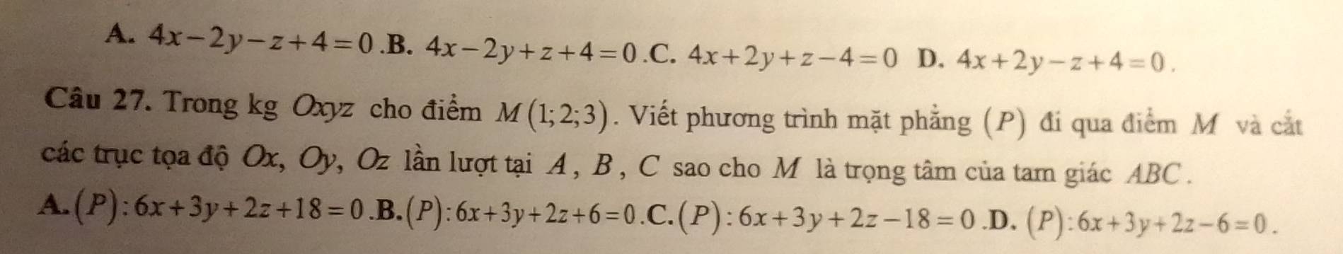 A. 4x-2y-z+4=0 .B. 4x-2y+z+4=0 .C. 4x+2y+z-4=0 D. 4x+2y-z+4=0. 
Câu 27. Trong kg Oxyz cho điểm M(1;2;3). Viết phương trình mặt phẳng (P) đi qua điểm M và cắt
các trục tọa độ Ox, Oy, Oz lần lượt tại A , B , C sao cho M là trọng tâm của tam giác ABC.
A. (P):6x+3y+2z+18=0 .B.(P): 6x+3y+2z+6=0. C.(P) :6x+3y+2z-18=0 .D. (P):6x+3y+2z-6=0.