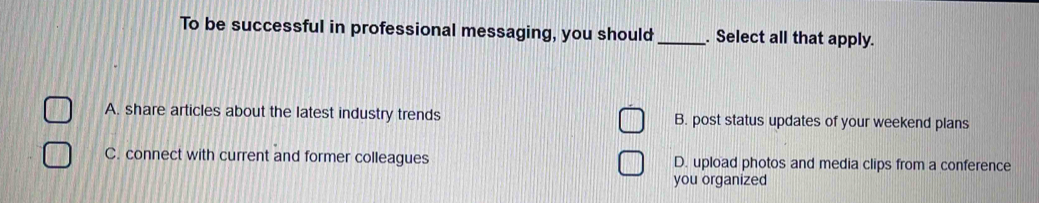 To be successful in professional messaging, you should _. Select all that apply.
A. share articles about the latest industry trends B. post status updates of your weekend plans
C. connect with current and former colleagues D. upload photos and media clips from a conference
you organized