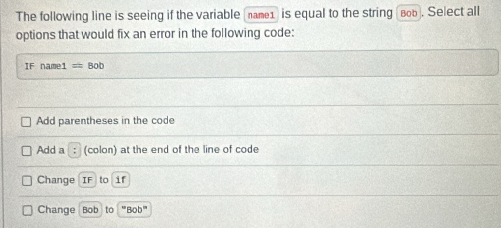 The following line is seeing if the variable (name1) is equal to the string (воь). Select all
options that would fix an error in the following code:
IF name1 =Bob
Add parentheses in the code
Add a (colon) at the end of the line of code
Change IF to if
Change Bob to u 'Bob"