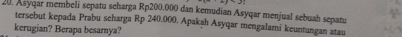 2 : 
20. Asyqar membeli sepatu seharga Rp200.000 dan kemudian Asyqar menjual sebuah sepatu 
tersebut kepada Prabu seharga Rp 240.000. Apakah Asyqar mengalami keuntungan atau 
kerugian? Berapa besarnya?