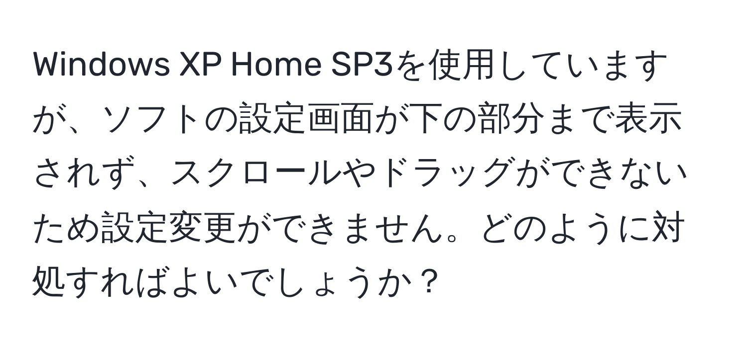 Windows XP Home SP3を使用していますが、ソフトの設定画面が下の部分まで表示されず、スクロールやドラッグができないため設定変更ができません。どのように対処すればよいでしょうか？