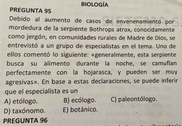 biología
PREGUNTA 95
Debido al aumento de casos de envenenamiento por
mordedura de la serpiente Bothrops atrox, conocidamente
como jergón, en comunidades rurales de Madre de Dios, se
entrevistó a un grupo de especialistas en el tema. Uno de
ellos comentó lo siguiente: «generalmente, esta serpiente
busca su alimento durante la noche, se camuflan
perfectamente con la hojarasca, y pueden ser muy
agresivas». En base a estas declaraciones, se puede inferir
que el especialista es un
A) etólogo. B) ecólogo. C) paleontólogo.
D) taxónomo. E) botánico.
PREGUNTA 96