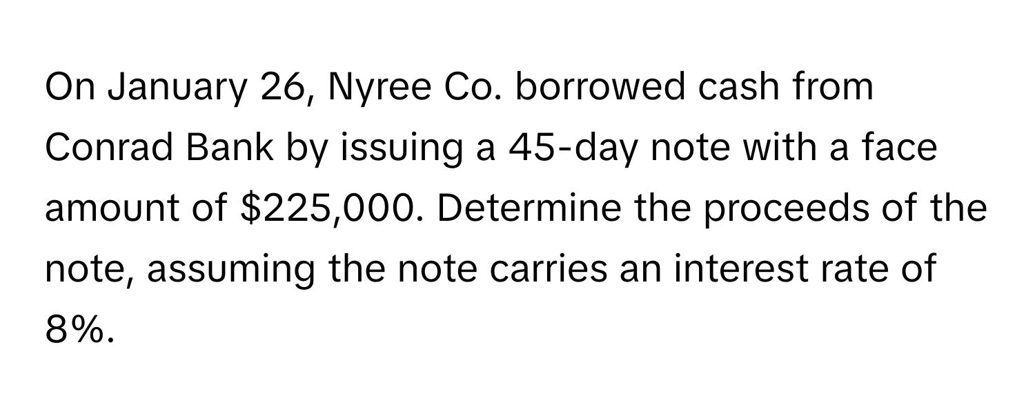 On January 26, Nyree Co. borrowed cash from Conrad Bank by issuing a 45-day note with a face amount of $225,000.  Determine the proceeds of the note, assuming the note carries an interest rate of 8%.