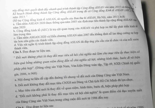 này đồng thời quyết định đầy nhanh quả trình thành lập Cộng đồng ASEAN vào năm 2015 và tháng t 
Kể hoạch Hành động thành lập Cộng đồng ASEAN trong đồ có Cộng đồng Kinh tế ASEAN (AEC) 7
năm 2015.'''
(Số tay Cộng đồng kinh tế ASEAN, từ nguồn của Ban thư kỉ ASEAN, Hà Nội, năm 2013, tr.8)
a. Tâm nhìn ASEAN 2020 được thông qua năm 2003 xác định mục tiêu thành lập cộng đồng ASEAN vào
năm 2020
b. Cộng đồng kinh tế (AEC) là trụ cột quan trọng của ASEAN và phù hợp xu thể lấy phát triển kinh tế
làm trọng tâm
c. Tầm nhìn ASEAN 2020 và Hiến chương ASEAN năm 2007 đều khẳng định nỗ lực tăng cường sự hợp
tác hơn nữa giữa các thành viên.
d. Việc rút ngắn lộ trình thành lập cộng đồng ASEAN đã đáp ứng yêu cầu của tổ chức và của mỗi nước
thành viên.
Câu 3. Đọc đoạn tư liệu sau.
' Đồi mới không phải là thay đổi mục tiêu xã hội chủ nghĩa mà làm cho mục tiêu ấy thực hiện có
hiệu quả bằng những quan niệm đứng đắn về chủ nghĩa xã hội, những hình thức, bước đĩ và biện
pháp phù hợp''. (Đảng cộng sản Việt Nam, Văn kiện Đảng toàn tập, Tập 49, NXB Chính trị quốc
gia, 2006, tr.968)
a. Nội dung tư liệu đề cập đến đường lối chung về đổi mới của Đăng Cộng sản Việt Nam.
b. Đổi mới không thay đổi mục tiêu CNXH mà Đảng và Chủ tịch Hồ Chí Minh đã lựa chọn.
c. Mục tiêu của đổi mới là thay đổi về quan niệm, hình thức, bước đi, biện pháp phù hợp
d. “Đỗi mới không phải là thay đổi mục tiêu xã hội chủ nghĩa” là quan điểm chỉ đạo xuyên suốt
Của Đảng Cộng sân Việt Nam trong công cuộc đổi mới từ 1986 đến nay.
Câu 4. Đọc đoan tư liệu sau năm 1986