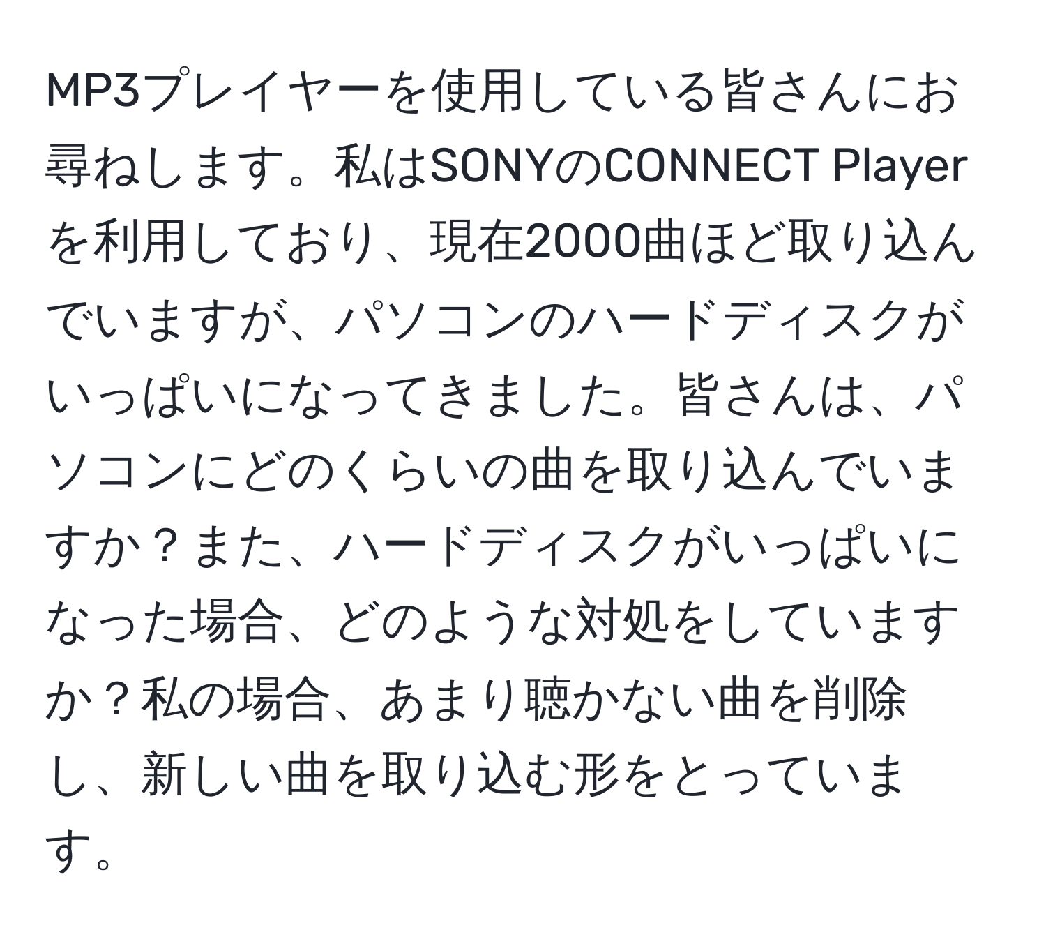 MP3プレイヤーを使用している皆さんにお尋ねします。私はSONYのCONNECT Playerを利用しており、現在2000曲ほど取り込んでいますが、パソコンのハードディスクがいっぱいになってきました。皆さんは、パソコンにどのくらいの曲を取り込んでいますか？また、ハードディスクがいっぱいになった場合、どのような対処をしていますか？私の場合、あまり聴かない曲を削除し、新しい曲を取り込む形をとっています。