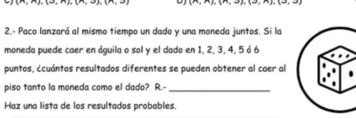 2.- Paco lanzará al mismo tiempo un dado y una moneda juntos. Si la 
moneda puede caer en águila o sol y el dado en 1, 2, 3, 4, 5 ó 6
puntos, ¿cuántos resultados diferentes se pueden obtener al caer al 
piso tanto la moneda como el dado? R.-_ 
Haz una lista de los resultados probables.