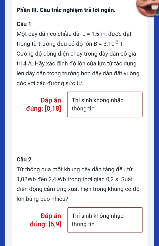 Phần III. Câu trắc nghiệm trả lời ngắn. 
Câu 1 
Một dây dẫn có chiều dài L=1,5m , được đặt 
trong từ trường đều có độ lớn B=3.10^(-2)T. 
Cường độ dòng điện chạy trong dây dẫn có giá 
trị 4 A. Hãy xác định độ lớn của lực từ tác dụng 
lên dây dẫn trong trường hợp dây dẫn đặt vuông 
góc với các đường sức từ. 
Đáp án Thí sinh không nhập 
đúng: [0,18] thông tin 
Câu 2 
Từ thông qua một khung dây dẫn tăng đều từ
1,02Wb đến 2,4 Wb trong thời gian 0,2 s. Suất 
điện động cảm ứng xuất hiện trong khung có độ 
lớn bằng bao nhiêu? 
Đáp án Thí sinh không nhập 
đúng: [6,9] thông tin