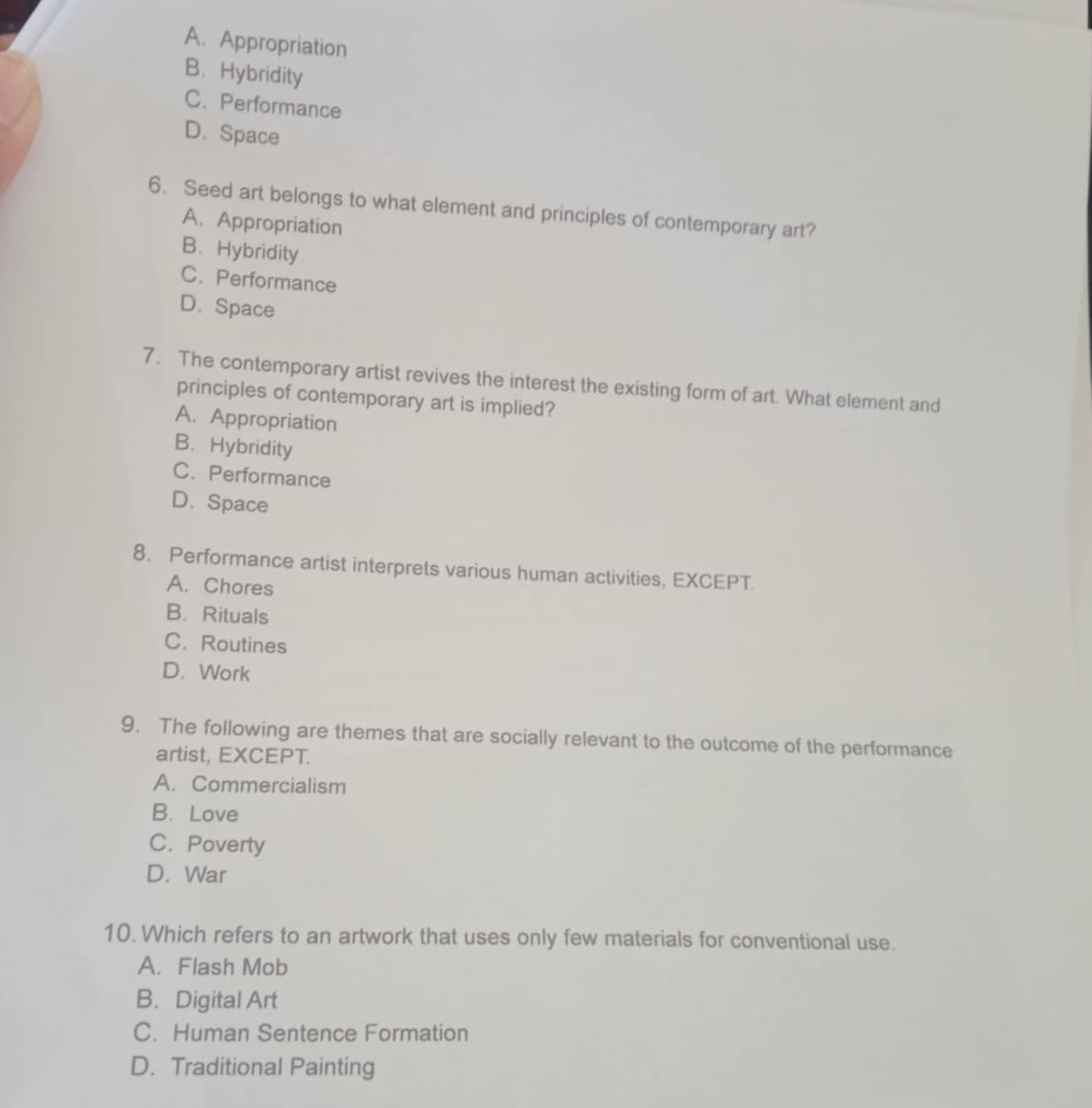 A. Appropriation
B. Hybridity
C. Performance
D. Space
6. Seed art belongs to what element and principles of contemporary art?
A. Appropriation
B. Hybridity
C. Performance
D. Space
7. The contemporary artist revives the interest the existing form of art. What element and
principles of contemporary art is implied?
A. Appropriation
B. Hybridity
C. Performance
D. Space
8. Performance artist interprets various human activities, EXCEPT.
A. Chores
B. Rituals
C. Routines
D. Work
9. The following are themes that are socially relevant to the outcome of the performance
artist, EXCEPT.
A. Commercialism
B. Love
C. Poverty
D. War
10. Which refers to an artwork that uses only few materials for conventional use.
A. Flash Mob
B. Digital Art
C. Human Sentence Formation
D. Traditional Painting