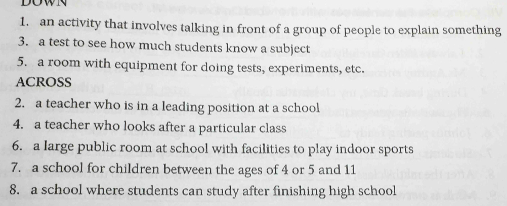 DOWN 
1. an activity that involves talking in front of a group of people to explain something 
3. a test to see how much students know a subject 
5. a room with equipment for doing tests, experiments, etc. 
ACROSS 
2. a teacher who is in a leading position at a school 
4. a teacher who looks after a particular class 
6. a large public room at school with facilities to play indoor sports 
7. a school for children between the ages of 4 or 5 and 11
8. a school where students can study after finishing high school