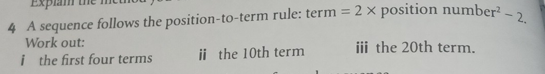 Explam the met 
4 A sequence follows the position-to-term rule: term =2* position num ber^2-2. 
Work out: 
i the first four terms i the 10th term ⅲ the 20th term.