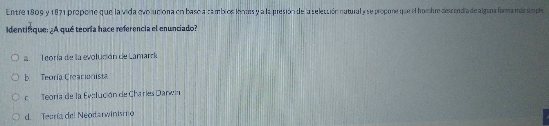 Entre 1809 y 1871 propone que la vida evoluciona en base a cambios lentos y a la presión de la selección natural y se propone que el hombre descendía de alguna forma más simple
Identifique: ¿A qué teoría hace referencia el enunciado?
a Teoría de la evolución de Lamarck
b. Teoría Creacionista
c. Teoría de la Evolución de Charles Darwin
d. Teoría del Neodarwinismo