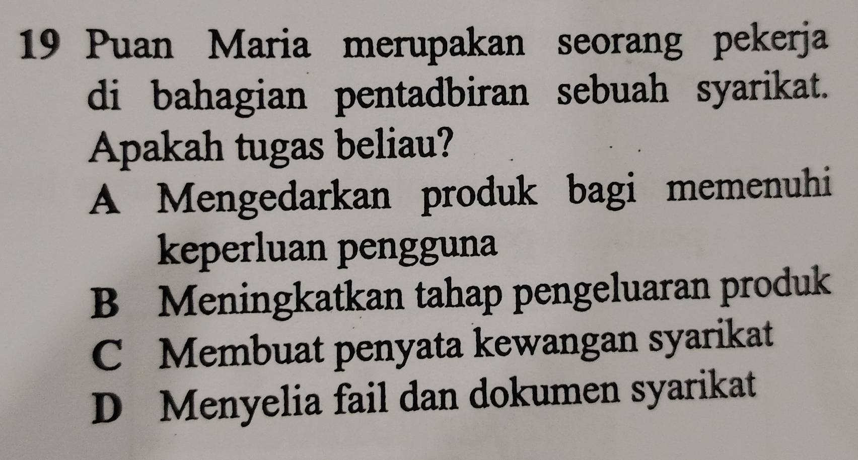 Puan Maria merupakan seorang pekerja
di bahagian pentadbiran sebuah syarikat.
Apakah tugas beliau?
A Mengedarkan produk bagi memenuhi
keperluan pengguna
B Meningkatkan tahap pengeluaran produk
C Membuat penyata kewangan syarikat
D Menyelia fail dan dokumen syarikat