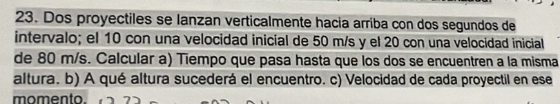 Dos proyectiles se lanzan verticalmente hacia arriba con dos segundos de 
intervalo; el 10 con una velocidad inicial de 50 m/s y el 20 con una velocidad inicial 
de 80 m/s. Calcular a) Tiempo que pasa hasta que los dos se encuentren a la misma 
altura. b) A qué altura sucederá el encuentro. c) Velocidad de cada proyectil en ese 
momento.