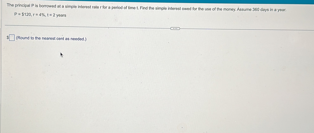 The principal P is borrowed at a simple interest rate r for a period of time t. Find the simple interest owed for the use of the money. Assume 360 days in a year.
P=$120, r=4% , t=2 years
(Round to the nearest cent as needed.)