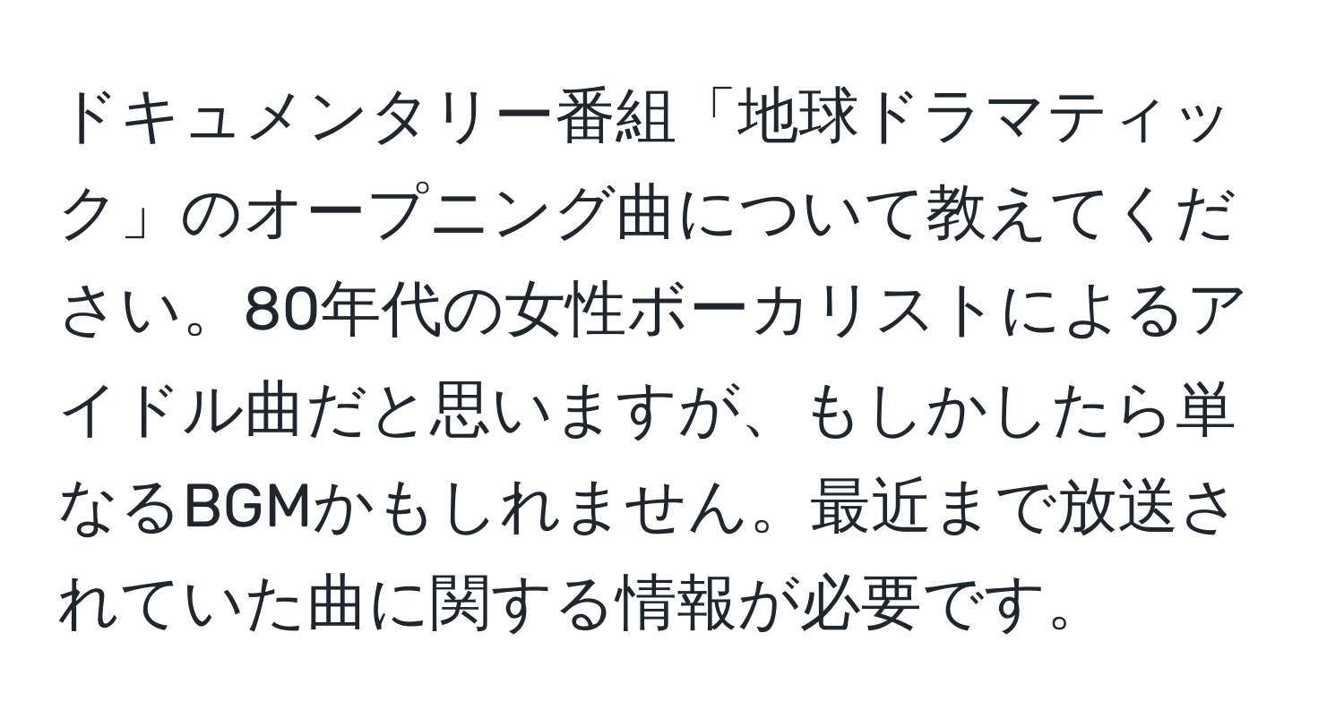 ドキュメンタリー番組「地球ドラマティック」のオープニング曲について教えてください。80年代の女性ボーカリストによるアイドル曲だと思いますが、もしかしたら単なるBGMかもしれません。最近まで放送されていた曲に関する情報が必要です。