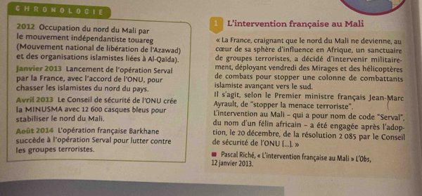 0 L 0 B 1 E 
2012 Occupation du nord du Mali par 1 L'intervention française au Mali 
le mouvement indépendantiste touareg « La France, craignant que le nord du Mali ne devienne, au 
(Mouvement national de libération de l'Azawad) cœur de sa sphère d'influence en Afrique, un sanctuaire 
et des organisations islamistes liées à Al-Qaïda). de groupes terroristes, a décidé d'intervenir militaire- 
ment, déployant vendredi des Mirages et des hélicoptères 
Janvier 2013 Lancement de l'opération Serval de combats pour stopper une colonne de combattants 
par la France, avec l’accord de l'ONU, pour islamiste avançant vers le sud. 
chasser les islamistes du nord du pays. Il s'agit, selon le Premier ministre français Jean-Marc 
Avril 2013 Le Conseil de sécurité de l'ONU crée Ayrault, de “stopper la menace terroriste”. 
la MINUSMA avec 12 600 casques bleus pour L'intervention au Mali - qui a pour nom de code “Serval”, 
stabiliser le nord du Mali. du nom d'un félin africain - a été engagée après l'adop- 
Août 2014 L'opération française Barkhane tion, le 20 décembre, de la résolution 2 085 par le Conseil 
succède à l'opération Serval pour lutter contre de sécurité de l'ONU [...]. » 
les groupes terroristes. 
Pascal Riché, « L'intervention française au Mali » L'Obs, 
12 janvier 2013.