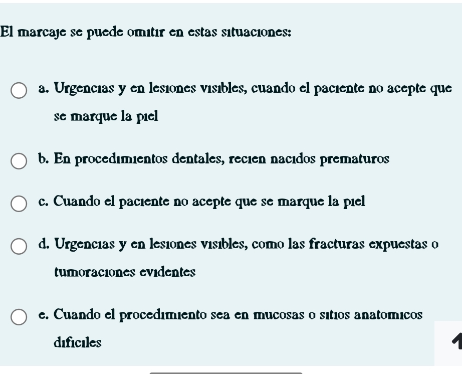 El marçaje se puede omitir en estas situaciones:
a. Urgencias y en lesiónes vísibles, cuando el paciente no acepte que
se marque la piel
b. En procedimientos dentales, recien nacidos prematuros
c. Cuando el paciente no acepte que se marque la piel
d. Urgencias y en lesiones visibles, como las fracturas expuestas o
tumoraciones evidentes
e. Cuando el procedimiento sea en mucosas o sítios anatómicos
dificiles