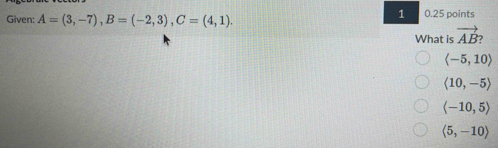 Given: A=(3,-7), B=(-2,3), C=(4,1). 
1 0.25 points
What is vector AB 2
langle -5,10rangle
langle 10,-5rangle
langle -10,5rangle
langle 5,-10rangle