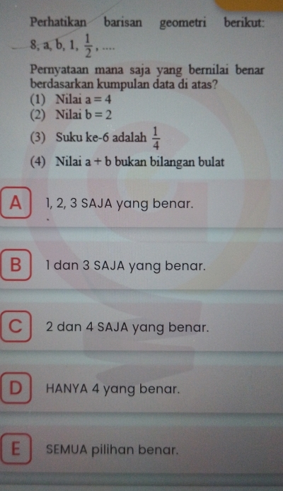 Perhatikan barisan geometri berikut:
8, a, b, 1,  1/2 ,... 
Pernyataan mana saja yang bernilai benar
berdasarkan kumpulan data di atas?
(1) Nilai a=4
(2) Nilai b=2
(3) Suku ke -6 adalah  1/4 
(4) Nilai a+b bukan bilangan bulat
A 1, 2, 3 SAJA yang benar.
B 1 dan 3 SAJA yang benar.
C 2 dan 4 SAJA yang benar.
D HANYA 4 yang benar.
E SEMUA pilihan benar.