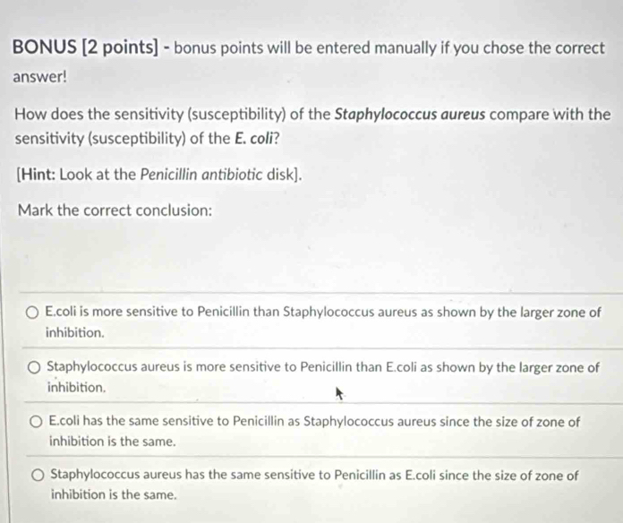 BONUS [2 points] - bonus points will be entered manually if you chose the correct
answer!
How does the sensitivity (susceptibility) of the Staphylococcus aureus compare with the
sensitivity (susceptibility) of the E. coli?
[Hint: Look at the Penicillin antibiotic disk].
Mark the correct conclusion:
E.coli is more sensitive to Penicillin than Staphylococcus aureus as shown by the larger zone of
inhibition.
Staphylococcus aureus is more sensitive to Penicillin than E.coli as shown by the larger zone of
inhibition.
E.coli has the same sensitive to Penicillin as Staphylococcus aureus since the size of zone of
inhibition is the same.
Staphylococcus aureus has the same sensitive to Penicillin as E.coli since the size of zone of
inhibition is the same.