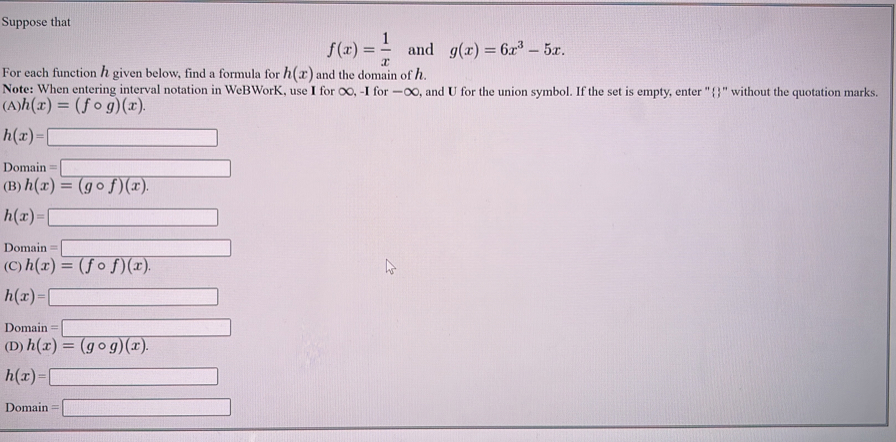 Suppose that
f(x)= 1/x  and g(x)=6x^3-5x. 
For each function h given below, find a formula for h(x) and the domain of h.
Note: When entering interval notation in WeBWorK, use I for ∞, -I for —∞, and U for the union symbol. If the set is empty, enter "" without the quotation marks.
(A) h(x)=(fcirc g)(x).
h(x)=□
Domain=□
(B) h(x)=(gcirc f)(x).
h(x)=□
Domain =□
(C) h(x)=(fcirc f)(x).
h(x)=□
Domain =□
(D) h(x)=(gcirc g)(x).
h(x)=□
Domain =□