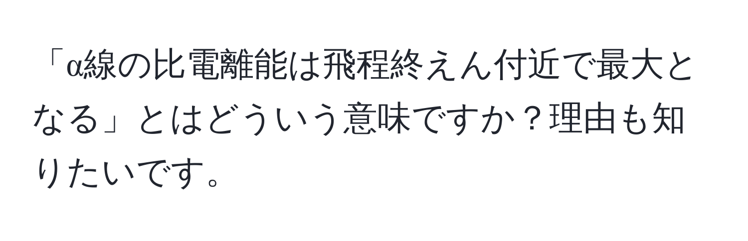 「α線の比電離能は飛程終えん付近で最大となる」とはどういう意味ですか？理由も知りたいです。