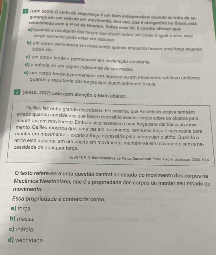 (UPF 2023) O cinto de segurança é um item indispensável quando se trata da se-
gurança em um veículo em movimento. Seu uso, que é obrigatório no Brasil, está
relacionado com a 1° lei de Newton. Sobre essa lei, é correto afirmar que:
a) quando a resultante das forças que atuam sobre um corpo é igual a zero, esse
corpo somente pode estar em repouso.
b) um corpo permanece em movimento apenas enquanto houver uma força atuando
sobre ele.
c) um corpo tende a permanecer em aceleração constante.
d) a inércia de um objeto independe de sua massa.
e) um corpo tende a permanecer em repouso ou em movimento retilíneo uniforme
quando a resultante das forças que atuam sobre ele é nula.
2 (IFSUL 2017) Leia com atenção o texto abaixo:
Galileu fez outra grande descoberta. Ele mostrou que Aristóteles estava também
errado quando considerava que fosse necessário exercer forças sobre os objetos para
mantê-los em movimento. Embora seja necessária uma força para dar início ao movi-
mento, Galileu mostrou que, uma vez em movimento, nenhuma força é necessária para
manter em movimento - exceto a força necessária para sobrepujar o atrito. Quando o
atrito está ausente, em um objeto em movimento, mantém-se em movimento sem a ne-
cessidade de qualquer força.
HEWITT, P. G. Fundamentos de Física Conceitual. Porto Alegre: Bookman, 2003. 50 p.
O texto refere-se a uma questão central no estudo do movimento dos corpos na
Mecânica Newtoniana, que é a propriedade dos corpos de manter seu estado de
movimento.
Essa propriedade é conhecida como:
a) força.
b) massa.
c) inércia.
d) velocidade.