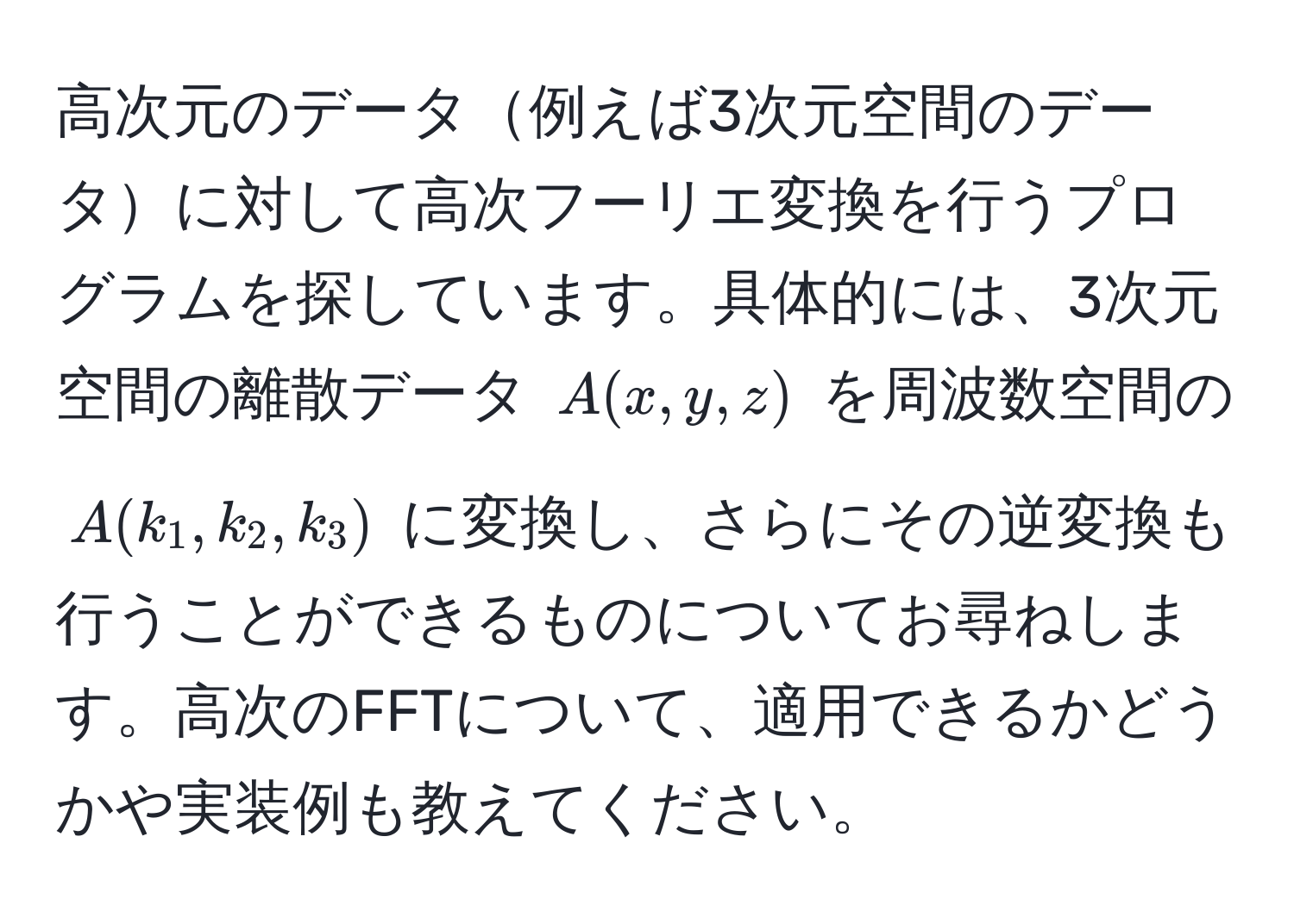 高次元のデータ例えば3次元空間のデータに対して高次フーリエ変換を行うプログラムを探しています。具体的には、3次元空間の離散データ $A(x,y,z)$ を周波数空間の $A(k_1,k_2,k_3)$ に変換し、さらにその逆変換も行うことができるものについてお尋ねします。高次のFFTについて、適用できるかどうかや実装例も教えてください。