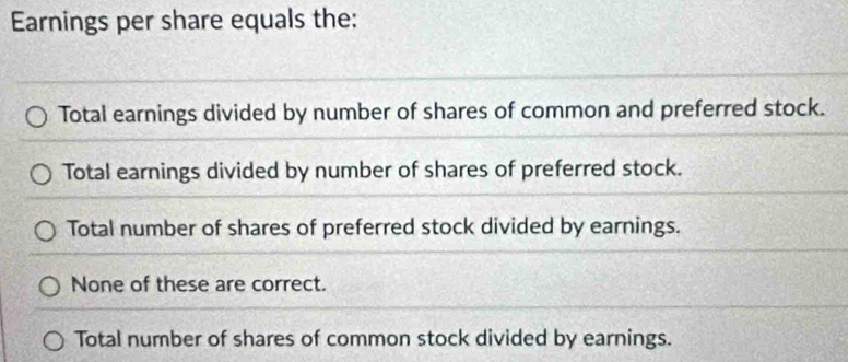 Earnings per share equals the:
Total earnings divided by number of shares of common and preferred stock.
Total earnings divided by number of shares of preferred stock.
Total number of shares of preferred stock divided by earnings.
None of these are correct.
Total number of shares of common stock divided by earnings.