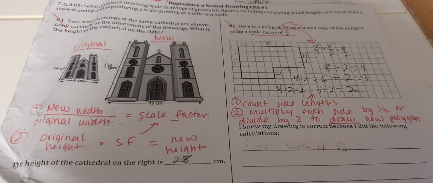 Reproduce a Scaled Drawing CFA #2 
oblems involving scale drawings of geometric figures, including computing actual lengths and ateas from a 
7-G.A.01: Solve P reproducing a scale drawing at a different scale. 
scale drawing a" 
drawings of the same cathedral are shown. #2 Here is a polygon. Draw a scaled copy of the polygon 
the height the cathedral on the right? using a scale factor of  1/2 . 
I know my drawing is correct because I did the following 
calculations: 
_ 
The height of the cathedral on the right is_ cm._ 
_