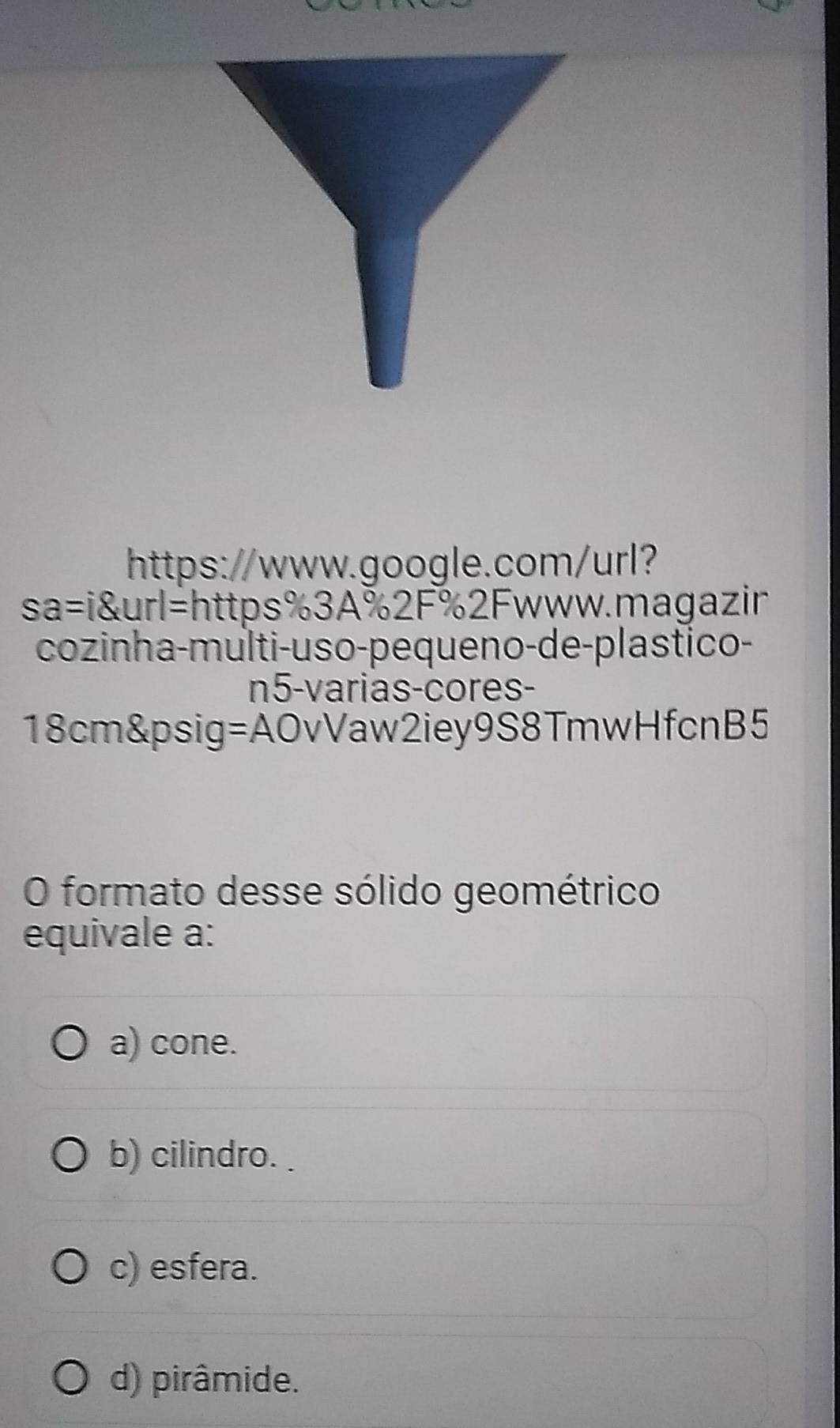 https://www.google.com/url?
sa=i&url=https%3A%2F%2Fwww.magazin
cozinha-multi-uso-pequeno-de-plastico-
n5-varias-cores-
18cm&psig=AOvVaw2iey9S8TmwHfcnB5
O formato desse sólido geométrico
equivale a:
a) cone.
b) cilindro.
c) esfera.
d) pirâmide.