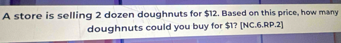 A store is selling 2 dozen doughnuts for $12. Based on this price, how many 
doughnuts could you buy for $1? [NC.6.RP.2]