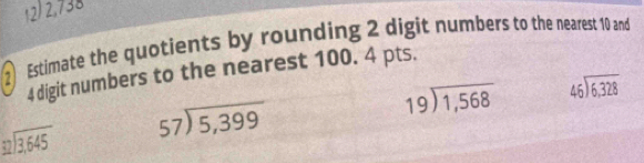 2,738
2 Estimate the quotients by rounding 2 digit numbers to the nearest 10 and
4 digit numbers to the nearest 100. 4 pts.
beginarrayr 19encloselongdiv 1,568endarray beginarrayr 46encloselongdiv 6,328endarray
beginarrayr 32encloselongdiv 3,645endarray beginarrayr 57encloselongdiv 5,399endarray