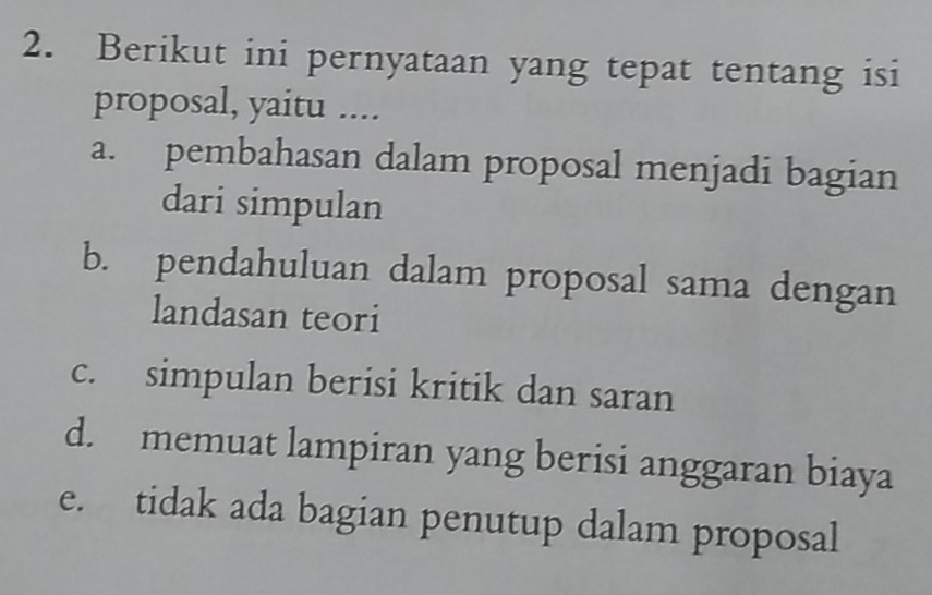 Berikut ini pernyataan yang tepat tentang isi
proposal, yaitu ....
a. pembahasan dalam proposal menjadi bagian
dari simpulan
b. pendahuluan dalam proposal sama dengan
landasan teori
c. simpulan berisi kritik dan saran
d. memuat lampiran yang berisi anggaran biaya
e. tidak ada bagian penutup dalam proposal