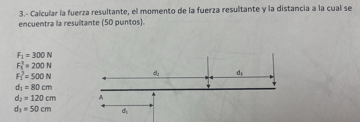 3.- Calcular la fuerza resultante, el momento de la fuerza resultante y la distancia a la cual se 
encuentra la resultante (50 puntos).
F_1=300N
F_1^(2=200N
F_1^3=500N
d_2)
d_3
d_1=80cm
d_2=120cm
A
d_3=50cm
d_1