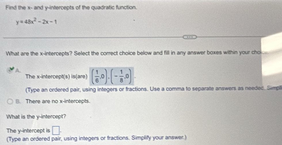 Find the x - and y-intercepts of the quadratic function.
y=48x^2-2x-1
What are the x-intercepts? Select the correct choice below and fill in any answer boxes within your cholc
The x-intercept(s) is(are) ( 1/6 ,0),(- 1/8 ,0). 
(Type an ordered pair, using integers or fractions. Use a comma to separate answers as needed. Simpli
B. There are no x-intercepts.
What is the y-intercept?
The y-intercept is □ . 
(Type an ordered pair, using integers or fractions. Simplify your answer.)