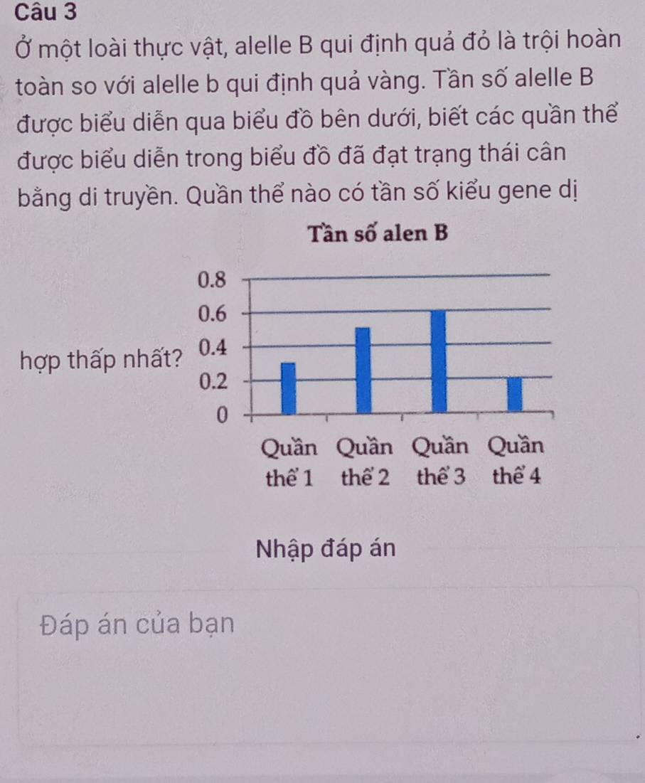 Ở một loài thực vật, alelle B qui định quả đỏ là trội hoàn 
toàn so với alelle b qui định quả vàng. Tần số alelle B 
được biểu diễn qua biểu đồ bên dưới, biết các quần thể 
được biểu diễn trong biểu đồ đã đạt trạng thái cân 
bằng di truyền. Quần thể nào có tần số kiểu gene dị 
hợp thấp nhất 
Nhập đáp án 
Đáp án của bạn