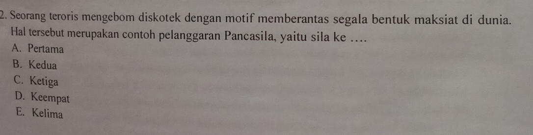 Seorang teroris mengebom diskotek dengan motif memberantas segala bentuk maksiat di dunia.
Hal tersebut merupakan contoh pelanggaran Pancasila, yaitu sila ke ....
A. Pertama
B. Kedua
C. Ketiga
D. Keempat
E. Kelima