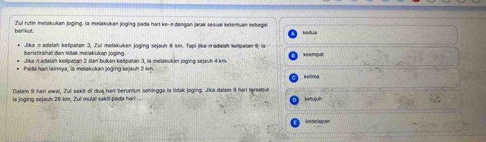 Zul rutin melakukan joging. la melakukan joging pada hari ke-n dengan jarak sesual ketentuan sebagal 
berikut kedua 
Jikan adalah kelipatan 3, Zui melakukan joging sejauh 6 km. Tapi jikanadalah kelipatan 9, la 
beristirahat dan tidak melakukan joging. 
Jika π adalah kelipatan 2 dan bukan kelipatan 3, la melakukan joging sejauh 4 km. keempat 
Pada hari lainnya, la melakukan joging sejauh 2 km. kelima 
Dalam 9 hari awal, Zui sakit di dua hari beruntun sehingga ia tidak joging. Jika dalam 9 hari tersebut 
ia joging sejauh 26 km, Zul mulai sakit pada hari .... ketujuh 
kedelapan