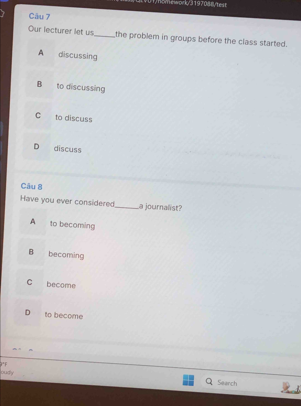 EVOV/hömework/3197088/test
Câu 7
Our lecturer let us_ the problem in groups before the class started.
A discussing
B to discussing
C to discuss
D discuss
Câu 8
Have you ever considered_ a journalist?
A € to becoming
B becoming
C become
D to become
9°F
oudy
Search