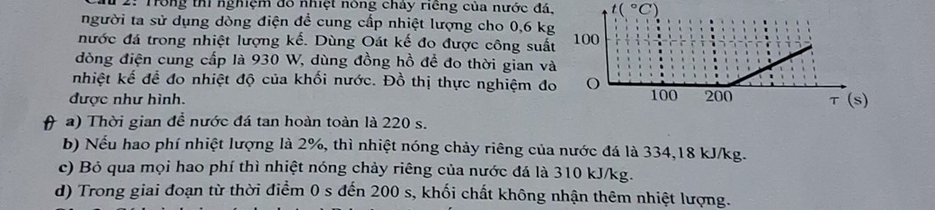 2: Trong thi nghiệm đô nhiệt nông chảy riêng của nước đá, t(^circ C
người ta sử dụng dòng điện để cung cấp nhiệt lượng cho 0, 6 k 
nước đá trong nhiệt lượng kế. Dùng Oát kế đo được công suấ 
đòng điện cung cấp là 930 W, dùng đồng hồ để đo thời gian v 
nhiệt kế để đo nhiệt độ của khối nước. Đồ thị thực nghiệm đ 
được như hình. 
( a) Thời gian để nước đá tan hoàn toàn là 220 s. 
b) Nếu hao phí nhiệt lượng là 2%, thì nhiệt nóng chảy riêng của nước đá là 334, 18 kJ/kg. 
c) Bỏ qua mọi hao phí thì nhiệt nóng chảy riêng của nước đá là 310 kJ/kg. 
d) Trong giai đoạn từ thời điểm 0 s đến 200 s, khối chất không nhận thêm nhiệt lượng.