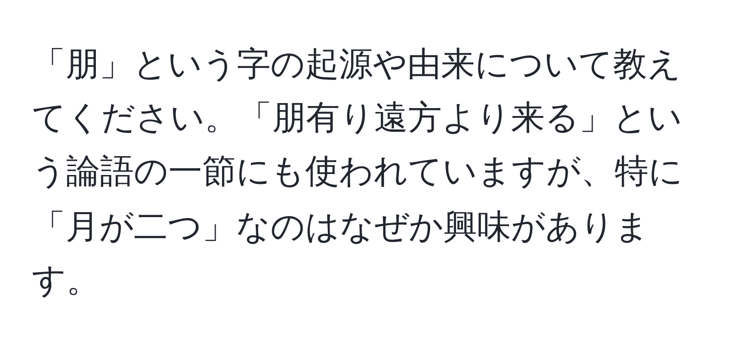 「朋」という字の起源や由来について教えてください。「朋有り遠方より来る」という論語の一節にも使われていますが、特に「月が二つ」なのはなぜか興味があります。