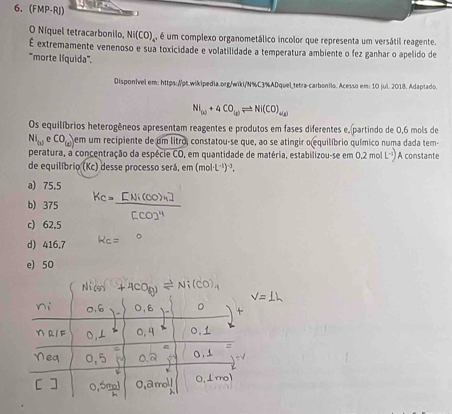 (FMP-RJ) 1
O Níquel tetracarbonilo, Ni(CO)_4 , é um complexo organometálico incolor que representa um versátil reagente.
É extremamente venenoso e sua toxicidade e volatilidade a temperatura ambiente o fez ganhar o apelido de
'morte líquida'.
Disponível em: https://pt.wikipedia.org/wiki/N%C3%ADquel_tetra-carbonilo. Acesso em: 10 jul. 2018. Adaptado.
Ni_(s)+4CO_(g)leftharpoons Ni(CO)_4(g)
Os equilíbrios heterogêneos apresentam reagentes e produtos em fases diferentes e,(partindo de 0,6 mols de
Ni_(5) 。 CO_(g) em um recipiente de um litro, constatou-se que, ao se atingir o equilíbrio químico numa dada tem-
v 
peratura, a concentração da espécie CO, em quantidade de matéria, estabilizou-se em o 0.2molL^(-1)) A constante
de equilíbrio (Kc) desse processo será, em (mol· L^(-1))^-3,
a) 75,5
b) 375
c) 62,5
d) 416,7
e) 50
+4CO(g)leftharpoons Ni(CO)_4