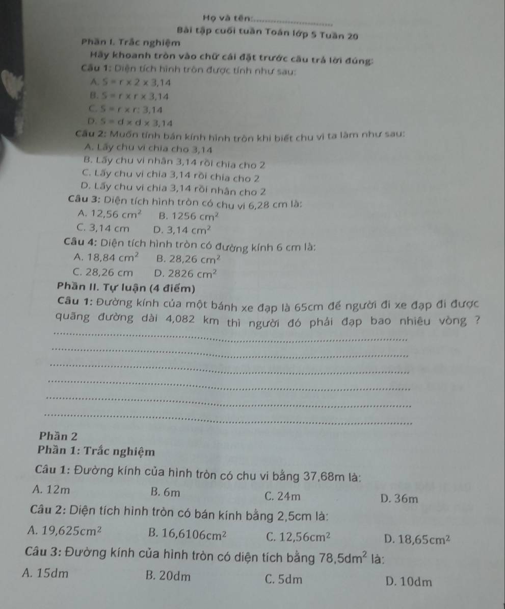 Mọ và tên:_
Bài tập cuối tuần Toán lớp 5 Tuần 20
Phần I. Trắc nghiệm
Mãy khoanh tròn vào chữ cái đặt trước cầu trả lời đúng:
Câu 1: Diện tích hình trôn được tính như sau:
A. S=r* 2* 3,14
B. S=r* r* 3,14
C. S=r* r:3,14
D. S=d* d* 3,14
Cầu 2: Muốn tính bán kính hình tròn khi biết chu vì ta làm như sau:
A. Lãy chu vi chia cho 3,14
B. Lấy chu vi nhân 3,14 rồi chia cho 2
C. Lấy chu vi chia 3,14 rồi chía cho 2
D. Lấy chu vi chia 3,14 rồi nhân cho 2
Câu 3: Diện tích hình tròn có chu vi 6,28 cm là:
A. 12,56cm^2 B. 1256cm^2
C. 3,14 cm D. 3,14cm^2
Câu 4: Diện tích hình tròn có đường kính 6 cm là:
A. 18,84cm^2 B. 28,26cm^2
C. 28,26 cm D. 2826cm^2
Phần II. Tự luận (4 điểm)
Câu 1: Đường kính của một bánh xe đạp là 65cm để người đi xe đạp đi được
_
quãng đường dài 4,082 km thì người đó phái đạp bao nhiêu vòng ?
_
_
_
_
_
Phần 2
Phần 1: Trắc nghiệm
Câu 1: Đường kính của hình tròn có chu vi bằng 37,68m là:
A. 12m B. 6m
C. 24m D. 36m
Câu 2: Diện tích hình tròn có bán kính bằng 2,5cm là:
A. 19,625cm^2 B. 16,6106cm^2 C. 12,56cm^2 D. 18,65cm^2
Câu 3: Đường kính của hình tròn có diện tích bằng 78,5dm^2 là:
A. 15dm B. 20dm C. 5dm D. 10dm