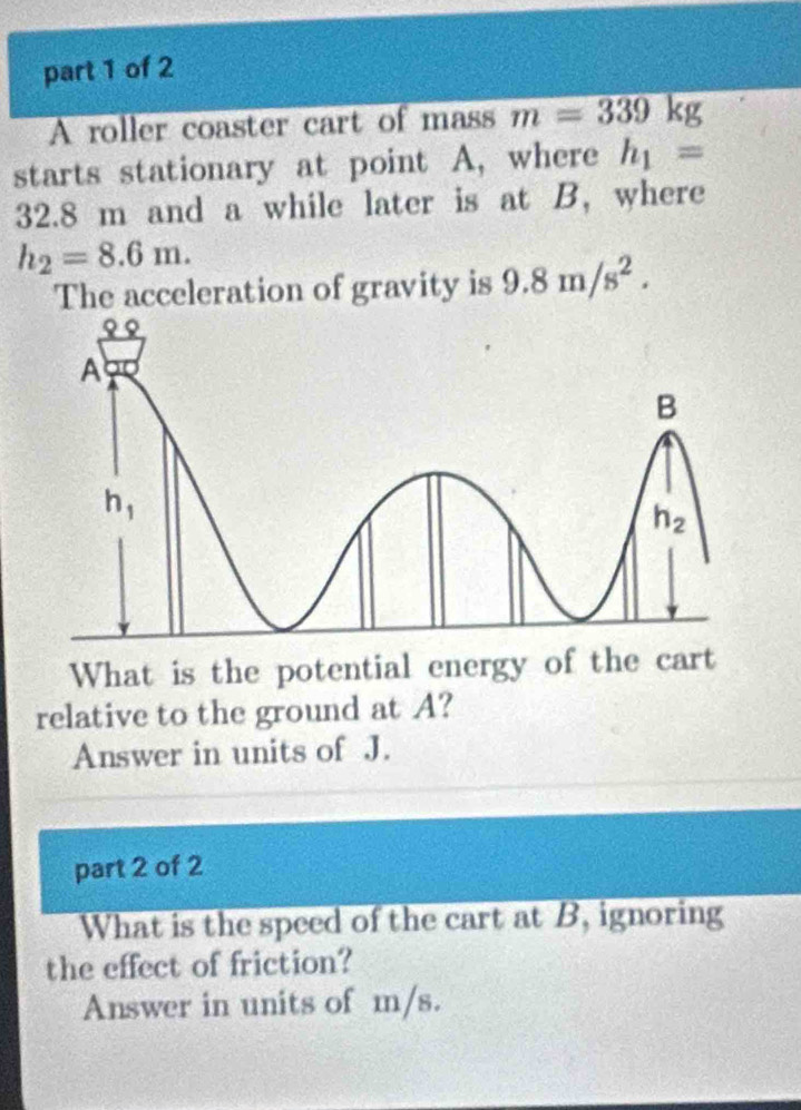 A roller coaster cart of mass m=339kg
starts stationary at point A, where h_1=
32.8 m and a while later is at B, where
h_2=8.6m.
The acceleration of gravity is 9.8m/s^2.
What is the potential energy of the cart
relative to the ground at A?
Answer in units of J.
part 2 of 2
What is the speed of the cart at B, ignoring
the effect of friction?
Answer in units of m/s.