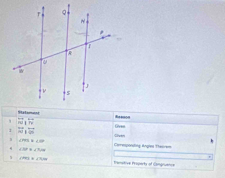 Statement Reason 
1 overleftrightarrow W|overleftrightarrow TV Given 
2 overleftrightarrow HJ|overleftrightarrow S Given 
3 ∠ PRS≌ ∠ IIP
Corresponding Angles Thearem 
4 ∠ JIP≌ ∠ TUW
5 ∠ PRS≌ ∠ TUW Transitive Property of Congruence