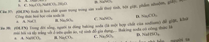 3NF A
b. C. Na_2CO_3.NaHCO_3.2H_2O. D. NaNO_3. 
Câu 37: (OLTN) Soda là hoá chất quan trọng trong sản xuất thuỷ tinh, bột giặt, phẩm nhuộm, giấy, sĩ
Công thức hoá học của soda là
a. A. NaCl. B. Na_2SO_4. C. NaNO_3. D. Na_2CO_3. 
3âu 38: (OLTN) Trong đời sống, người ta dùng baking soda (là một hợp chất của sodium) để giặt, khứ
mùi hôi và tầy trắng vết ổ trên quần áo, vệ sinh đồ gia dụng,... Baking soda có công thức là
a. A. NaHCO_3. B. Na_2CO_3. C. Na_2SO_3. D. NaHSO_4. 
người ta