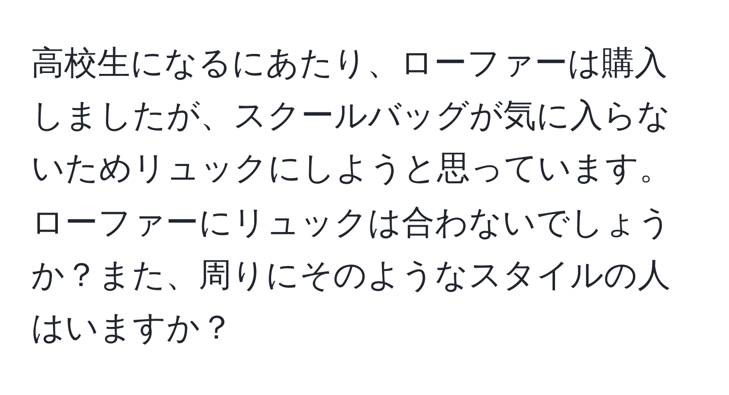 高校生になるにあたり、ローファーは購入しましたが、スクールバッグが気に入らないためリュックにしようと思っています。ローファーにリュックは合わないでしょうか？また、周りにそのようなスタイルの人はいますか？